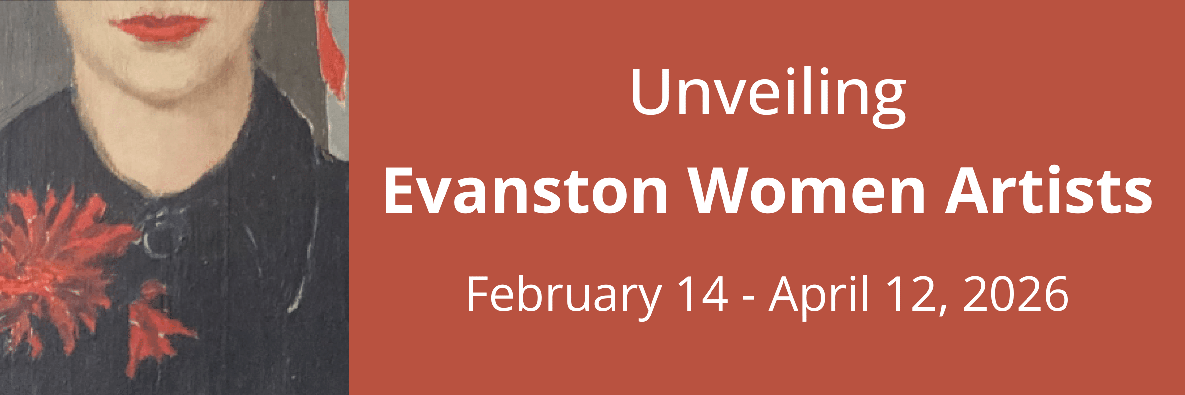Banner for the exhibition “Unveiling Evanston Women Artists.” On view at the Evanston History Center February 14–April 12, 2026. The design features a cropped portrait of a woman wearing a dark garment with a red flower against a rust-colored background.